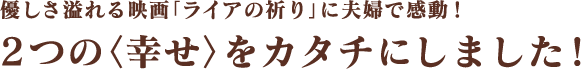 優しさ溢れる映画「ライアの祈り」に夫婦で感動！2つの＜幸せ＞をカタチにしました！